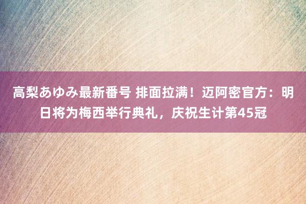高梨あゆみ最新番号 排面拉满!迈阿密官方:明日将为梅西举行典礼,庆祝生计第45冠