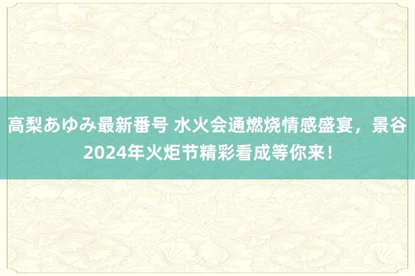 高梨あゆみ最新番号 水火会通燃烧情感盛宴,景谷2024年火炬节精彩看成等你来!