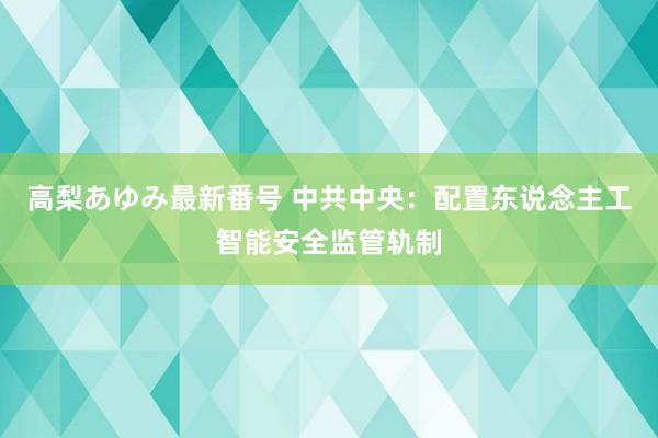 高梨あゆみ最新番号 中共中央:配置东说念主工智能安全监管轨制