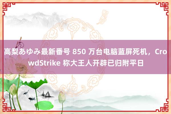 高梨あゆみ最新番号 850 万台电脑蓝屏死机,CrowdStrike 称大王人开辟已归附平日