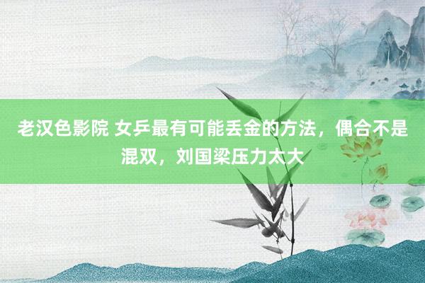 老汉色影院 女乒最有可能丢金的方法,偶合不是混双,刘国梁压力太大