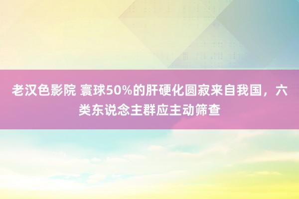 老汉色影院 寰球50%的肝硬化圆寂来自我国,六类东说念主群应主动筛查