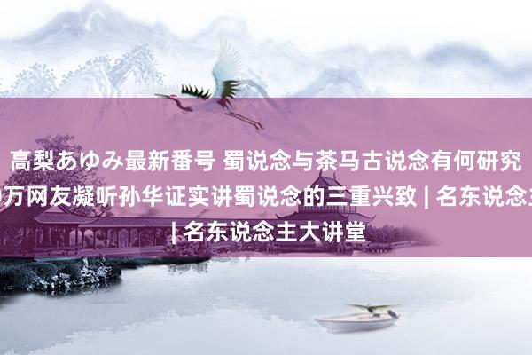 高梨あゆみ最新番号 蜀说念与茶马古说念有何研究?超140万网友凝听孙华证实讲蜀说念的三重兴致 | 名东说念主大讲堂