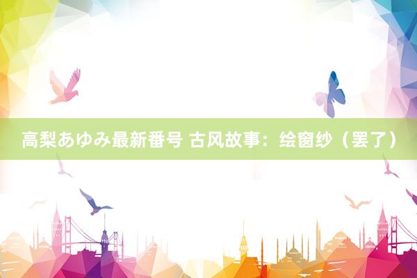 高梨あゆみ最新番号 古风故事:绘窗纱(罢了)