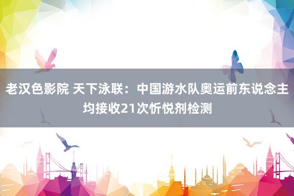 老汉色影院 天下泳联:中国游水队奥运前东说念主均接收21次忻悦剂检测