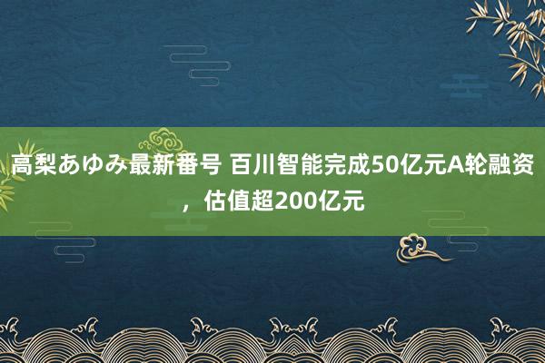 高梨あゆみ最新番号 百川智能完成50亿元A轮融资,估值超200亿元