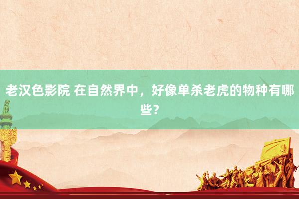 老汉色影院 在自然界中,好像单杀老虎的物种有哪些?