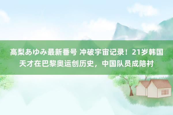 高梨あゆみ最新番号 冲破宇宙记录!21岁韩国天才在巴黎奥运创历史,中国队员成陪衬