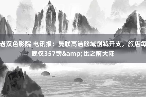 老汉色影院 电讯报:曼联高洁畛域削减开支,旅店每晚仅357镑&比之前大降