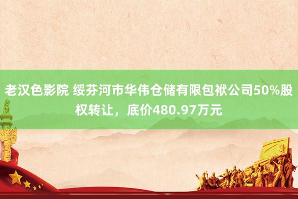老汉色影院 绥芬河市华伟仓储有限包袱公司50%股权转让,底价480.97万元