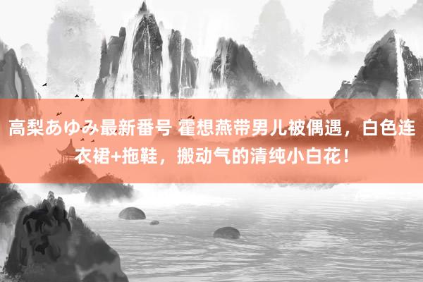 高梨あゆみ最新番号 霍想燕带男儿被偶遇,白色连衣裙+拖鞋,搬动气的清纯小白花!
