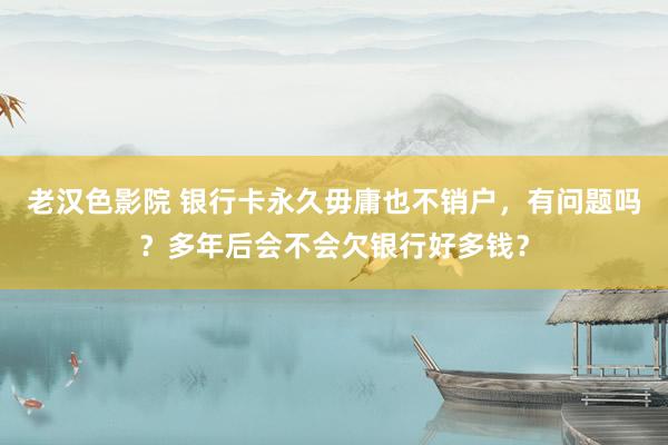 老汉色影院 银行卡永久毋庸也不销户，有问题吗？多年后会不会欠银行好多钱？