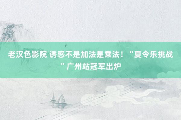 老汉色影院 诱惑不是加法是乘法!“夏令乐挑战”广州站冠军出炉