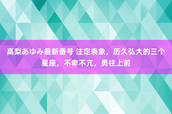 高梨あゆみ最新番号 注定表象,历久弘大的三个星座,不卑不亢,勇往上前