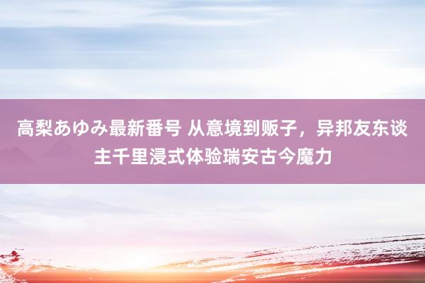 高梨あゆみ最新番号 从意境到贩子,异邦友东谈主千里浸式体验瑞安古今魔力
