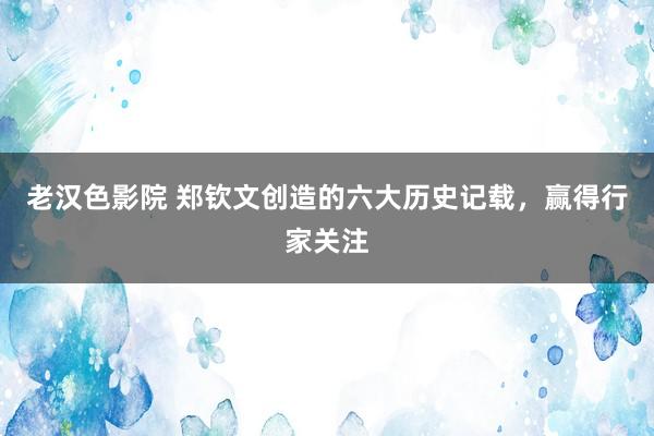 老汉色影院 郑钦文创造的六大历史记载,赢得行家关注