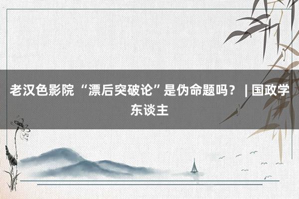 老汉色影院 “漂后突破论”是伪命题吗? | 国政学东谈主