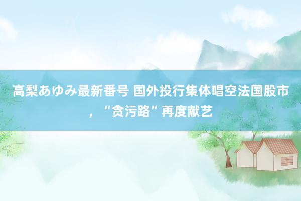 高梨あゆみ最新番号 国外投行集体唱空法国股市,“贪污路”再度献艺