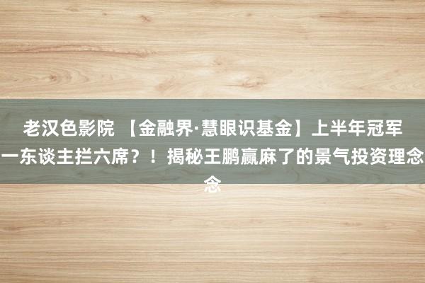 老汉色影院 【金融界·慧眼识基金】上半年冠军一东谈主拦六席?!揭秘王鹏赢麻了的景气投资理念