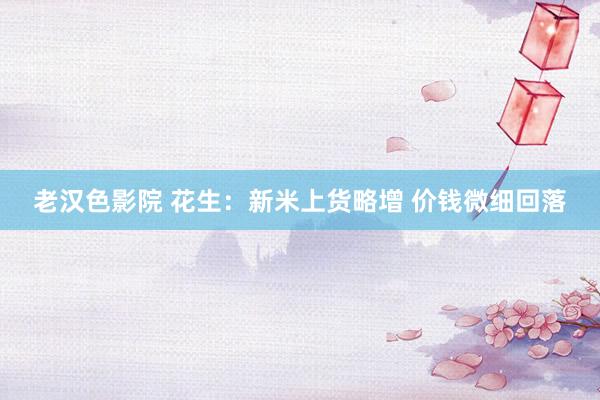 老汉色影院 花生:新米上货略增 价钱微细回落