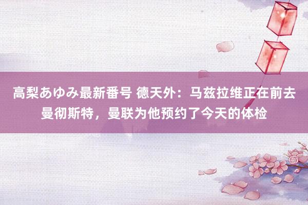 高梨あゆみ最新番号 德天外:马兹拉维正在前去曼彻斯特,曼联为他预约了今天的体检