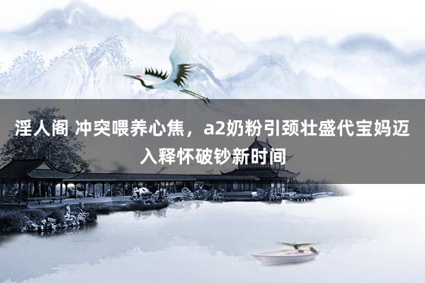 淫人阁 冲突喂养心焦,a2奶粉引颈壮盛代宝妈迈入释怀破钞新时间
