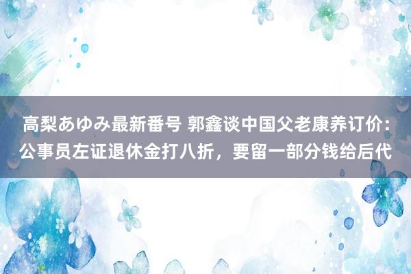 高梨あゆみ最新番号 郭鑫谈中国父老康养订价:公事员左证退休金打八折,要留一部分钱给后代
