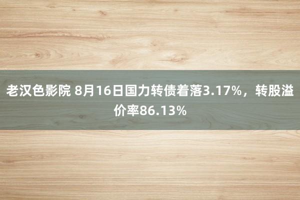 老汉色影院 8月16日国力转债着落3.17%,转股溢价率86.13%