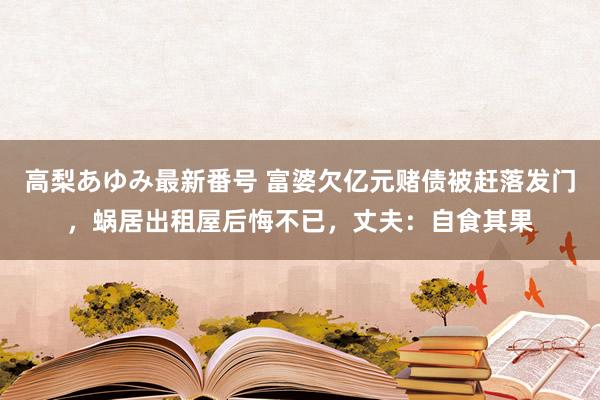高梨あゆみ最新番号 富婆欠亿元赌债被赶落发门,蜗居出租屋后悔不已,丈夫:自食其果