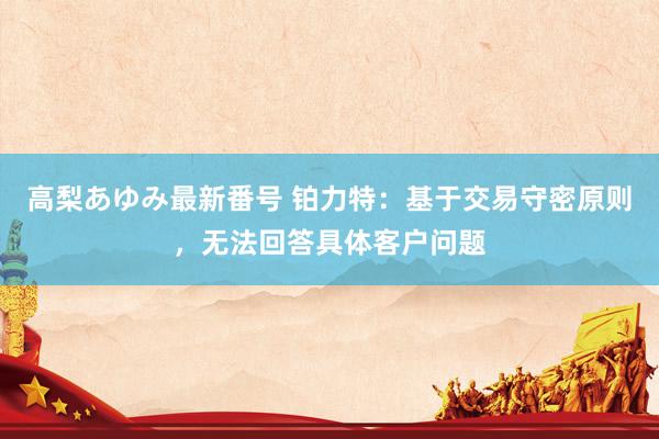 高梨あゆみ最新番号 铂力特:基于交易守密原则,无法回答具体客户问题