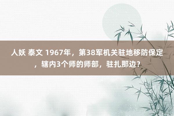 人妖 泰文 1967年,第38军机关驻地移防保定,辖内3个师的师部,驻扎那边?