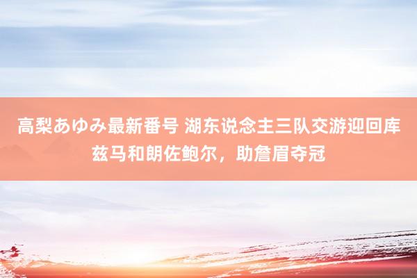 高梨あゆみ最新番号 湖东说念主三队交游迎回库兹马和朗佐鲍尔,助詹眉夺冠