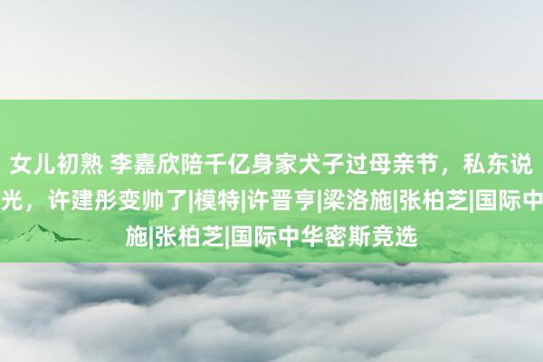 女儿初熟 李嘉欣陪千亿身家犬子过母亲节,私东说念主飞机曝光,许建彤变帅了|模特|许晋亨|梁洛施|张柏芝|国际中华密斯竞选