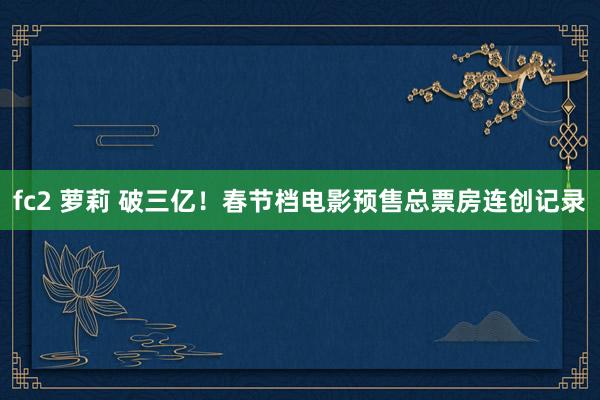 fc2 萝莉 破三亿！春节档电影预售总票房连创记录