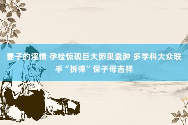 妻子的淫情 孕检惊现巨大卵巢囊肿 多学科大众联手“拆弹”保子母吉祥