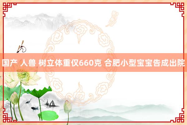 国产 人兽 树立体重仅660克 合肥小型宝宝告成出院