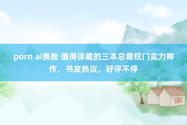 porn ai换脸 值得保藏的三本总裁权门实力神作，书友热议，好评不停