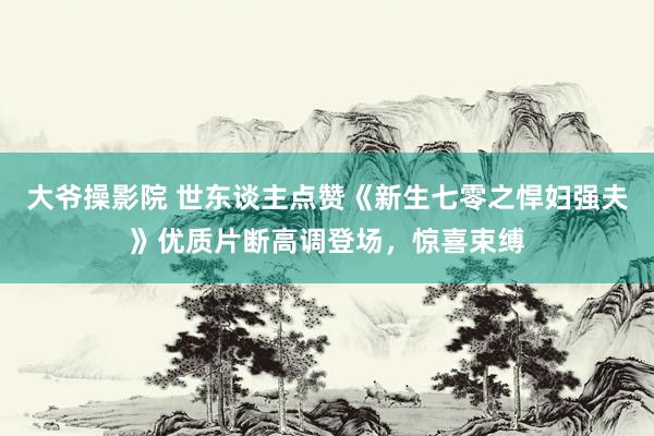 大爷操影院 世东谈主点赞《新生七零之悍妇强夫》优质片断高调登场，惊喜束缚