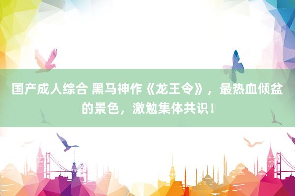 国产成人综合 黑马神作《龙王令》，最热血倾盆的景色，激勉集体共识！