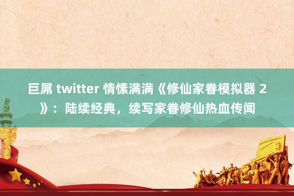 巨屌 twitter 情愫满满《修仙家眷模拟器 2》：陆续经典，续写家眷修仙热血传闻