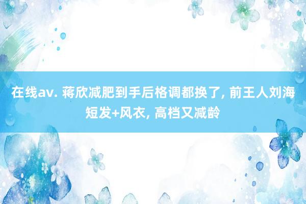 在线av. 蒋欣减肥到手后格调都换了， 前王人刘海短发+风衣， 高档又减龄