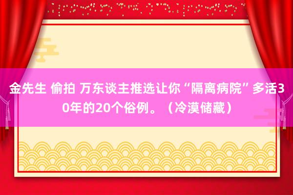金先生 偷拍 万东谈主推选让你“隔离病院”多活30年的20个俗例。（冷漠储藏）