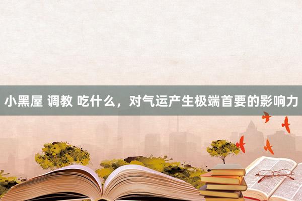 小黑屋 调教 吃什么，对气运产生极端首要的影响力