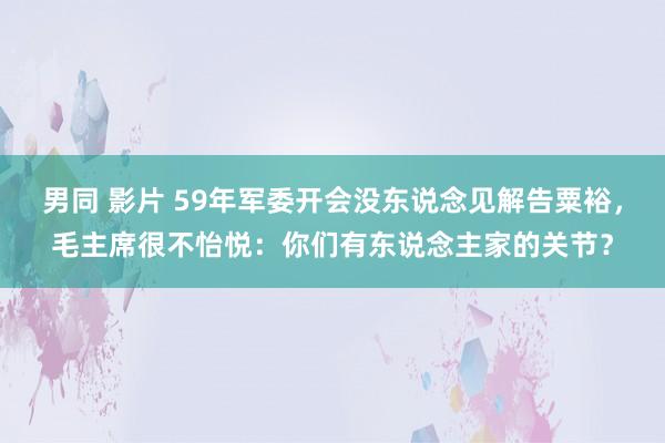 男同 影片 59年军委开会没东说念见解告粟裕，毛主席很不怡悦：你们有东说念主家的关节？