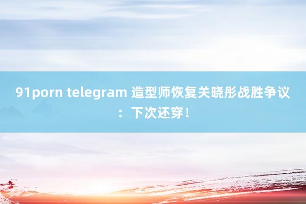 91porn telegram 造型师恢复关晓彤战胜争议：下次还穿！